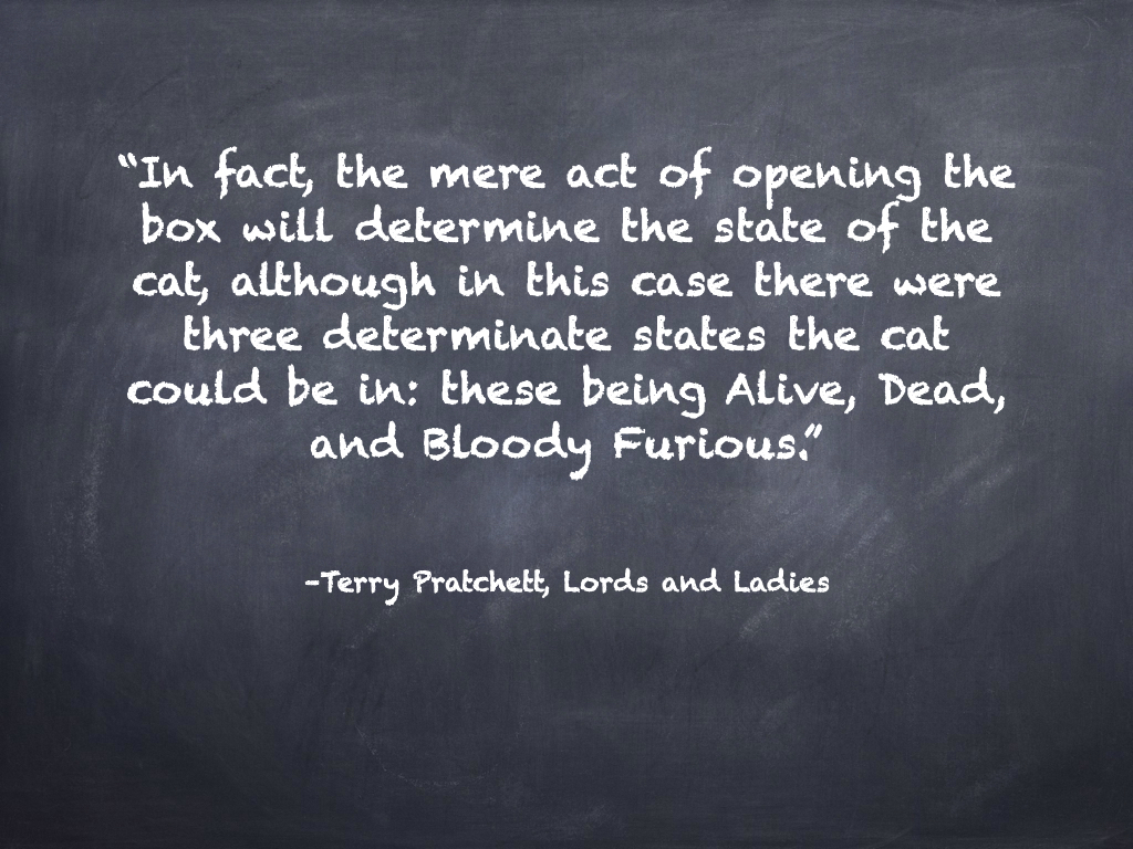 'In fact, the mere act of opening the box will determine the state of the cat, although in this case there were three determinate states the cat could be in: these being Alive, Dead, and Bloody Furious.' - Terry Prachett, Lords and Ladies