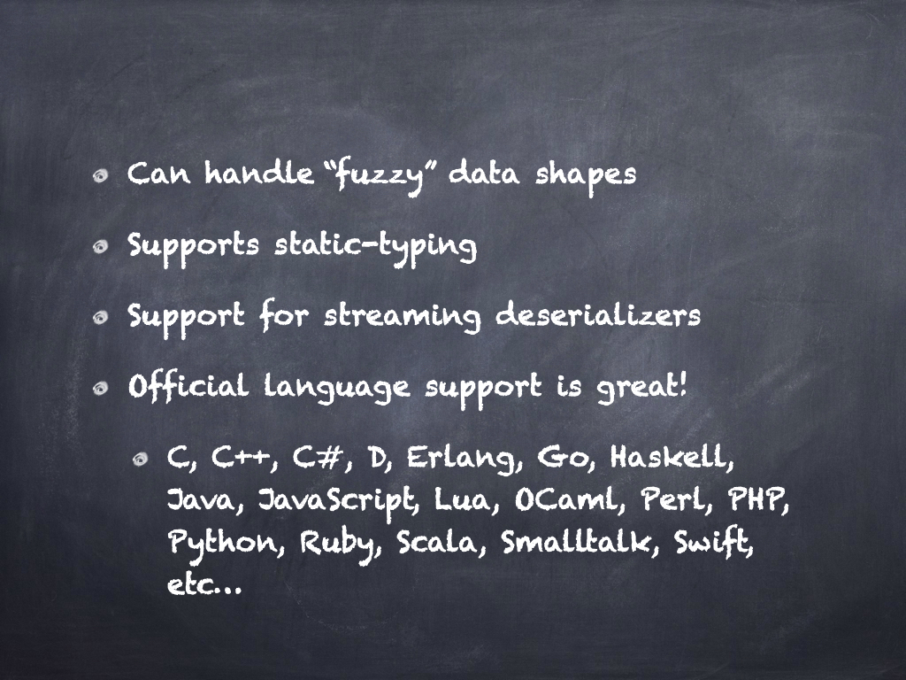 Can handle fuzzy data shapes. Supports static-typing. Support for streaming deserializers. Official language support is great! List of supported languages: C, C++, C#, D, Erlang, Go, Haskell, Java, Javascript, Lua, OCaml, Perl, PHP, Python, Ruby, Scala, Smalltalk, Swift, etc...